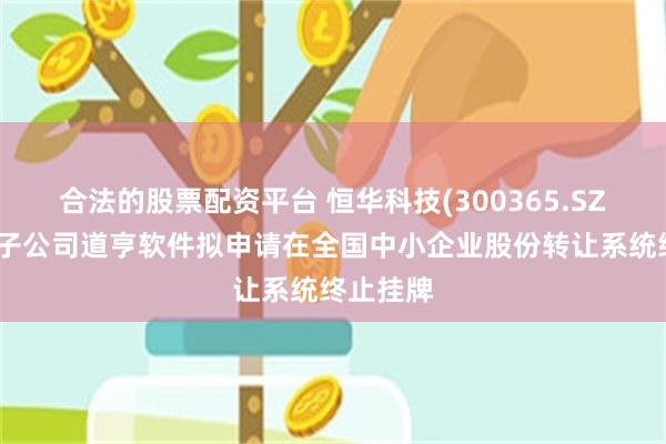 合法的股票配资平台 恒华科技(300365.SZ)：控股子公司道亨软件拟申请在全国中小企业股份转让系统终止挂牌