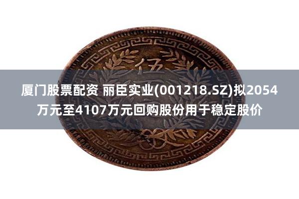 厦门股票配资 丽臣实业(001218.SZ)拟2054万元至4107万元回购股份用于稳定股价