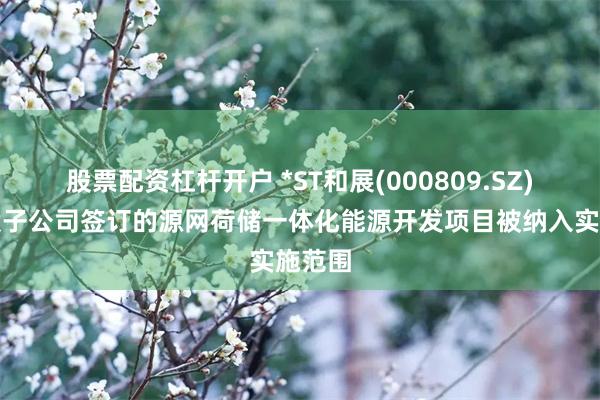 股票配资杠杆开户 *ST和展(000809.SZ)：控股子公司签订的源网荷储一体化能源开发项目被纳入实施范围