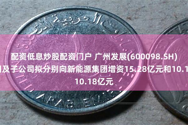 配资低息炒股配资门户 广州发展(600098.SH)：公司及子公司拟分别向新能源集团增资15.28亿元和10.18亿元