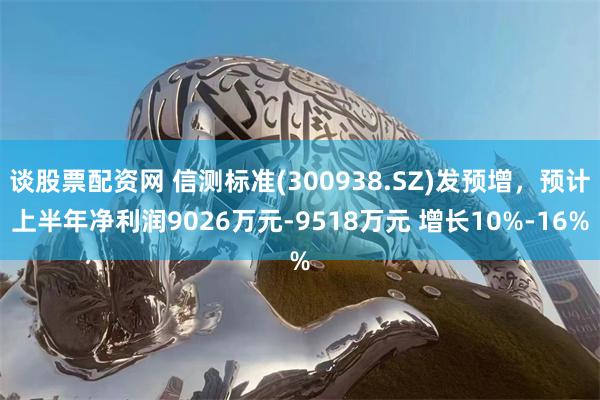 谈股票配资网 信测标准(300938.SZ)发预增，预计上半年净利润9026万元-9518万元 增长10%-16%