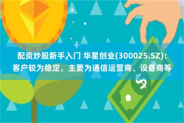 配资炒股新手入门 华星创业(300025.SZ)：客户较为稳定，主要为通信运营商、设备商等