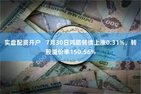 实盘配资开户   7月30日鸿路转债上涨0.31%，转股溢价率150.56%