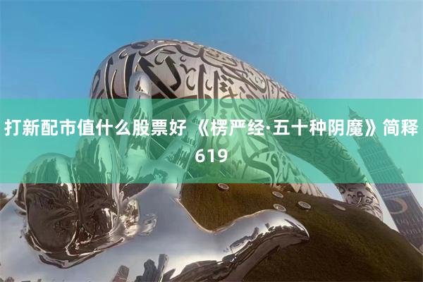 打新配市值什么股票好 《楞严经·五十种阴魔》简释619