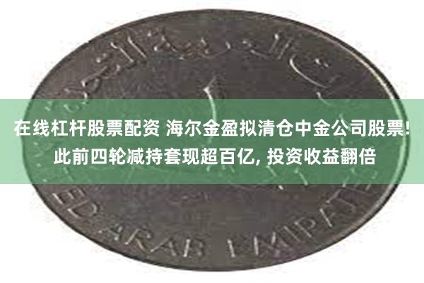 在线杠杆股票配资 海尔金盈拟清仓中金公司股票! 此前四轮减持套现超百亿, 投资收益翻倍