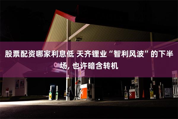 股票配资哪家利息低 天齐锂业“智利风波”的下半场, 也许暗含转机