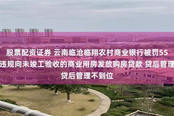 股票配资证券 云南临沧临翔农村商业银行被罚55万元：违规向未竣工验收的商业用房发放购房贷款 贷后管理不到位