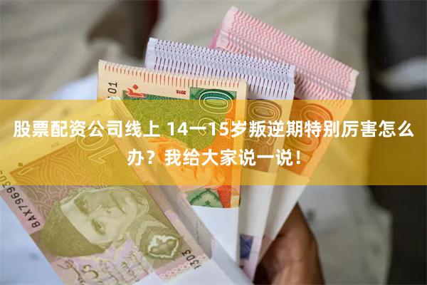 股票配资公司线上 14一15岁叛逆期特别厉害怎么办？我给大家说一说！