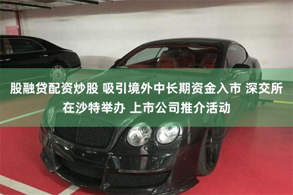 股融贷配资炒股 吸引境外中长期资金入市 深交所在沙特举办 上市公司推介活动