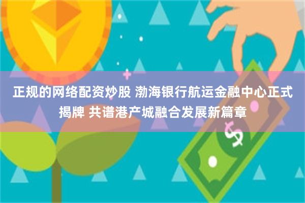 正规的网络配资炒股 渤海银行航运金融中心正式揭牌 共谱港产城融合发展新篇章