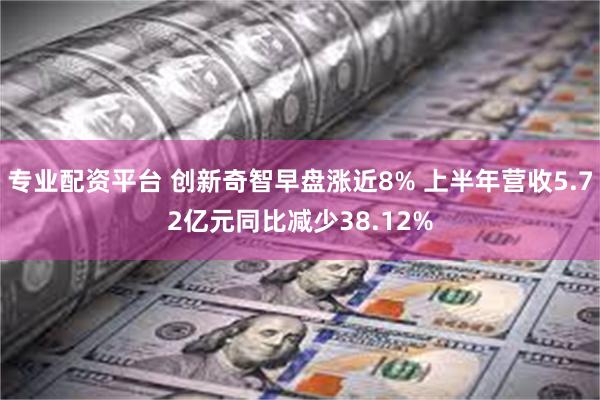 专业配资平台 创新奇智早盘涨近8% 上半年营收5.72亿元同比减少38.12%