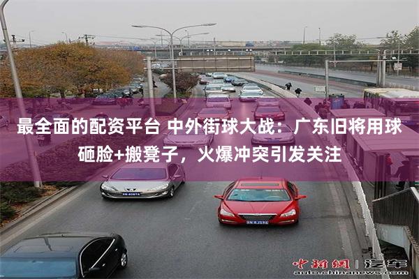 最全面的配资平台 中外街球大战：广东旧将用球砸脸+搬凳子，火爆冲突引发关注