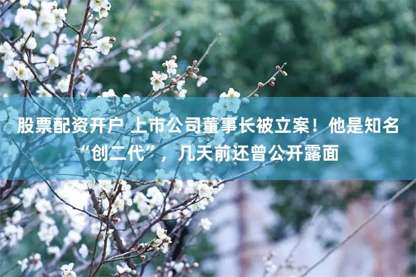 股票配资开户 上市公司董事长被立案！他是知名“创二代”，几天前还曾公开露面