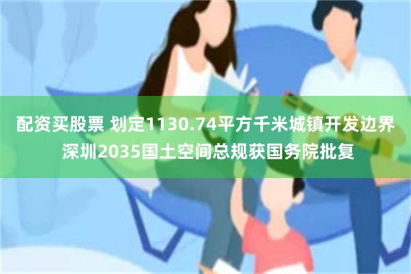 配资买股票 划定1130.74平方千米城镇开发边界 深圳2035国土空间总规获国务院批复