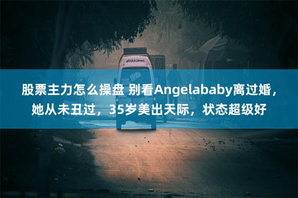 股票主力怎么操盘 别看Angelababy离过婚，她从未丑过，35岁美出天际，状态超级好