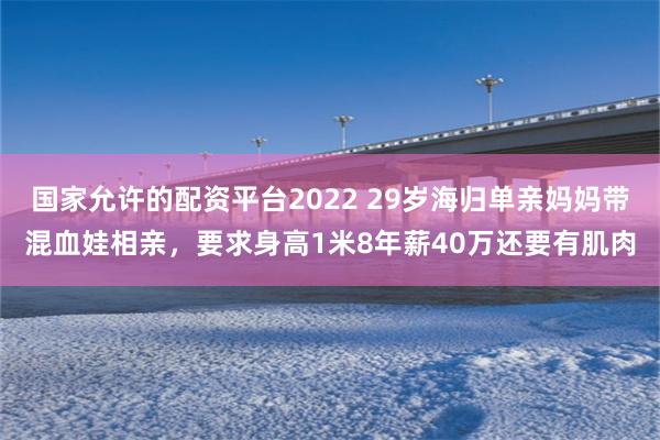 国家允许的配资平台2022 29岁海归单亲妈妈带混血娃相亲，要求身高1米8年薪40万还要有肌肉