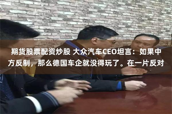 期货股票配资炒股 大众汽车CEO坦言：如果中方反制，那么德国车企就没得玩了。在一片反对