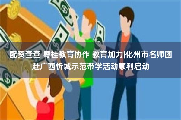 配资查查 粤桂教育协作 教育加力|化州市名师团赴广西忻城示范带学活动顺利启动