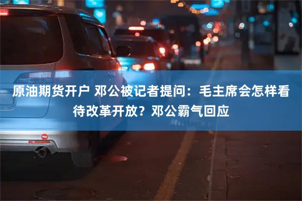 原油期货开户 邓公被记者提问：毛主席会怎样看待改革开放？邓公霸气回应