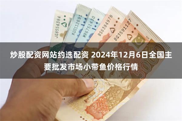 炒股配资网站约选配资 2024年12月6日全国主要批发市场小带鱼价格行情