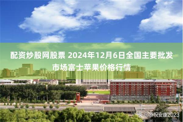 配资炒股网股票 2024年12月6日全国主要批发市场富士苹果价格行情