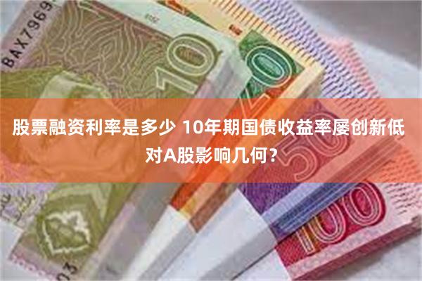 股票融资利率是多少 10年期国债收益率屡创新低 对A股影响几何？