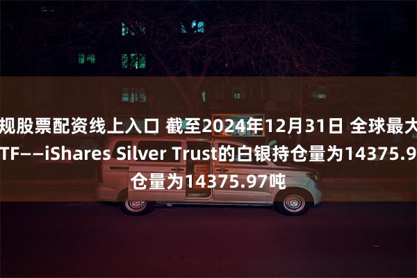 正规股票配资线上入口 截至2024年12月31日 全球最大白银ETF——iShares Silver Trust的白银持仓量为14375.97吨