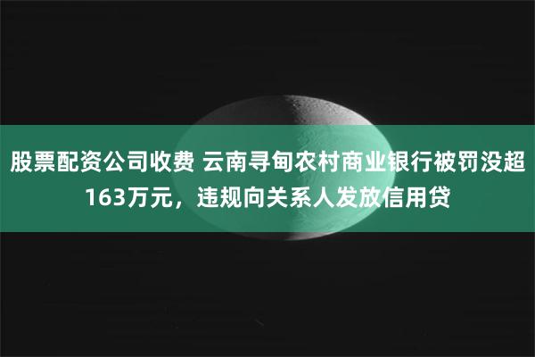 股票配资公司收费 云南寻甸农村商业银行被罚没超163万元，违规向关系人发放信用贷