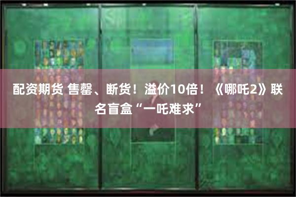 配资期货 售罄、断货！溢价10倍！《哪吒2》联名盲盒“一吒难求”