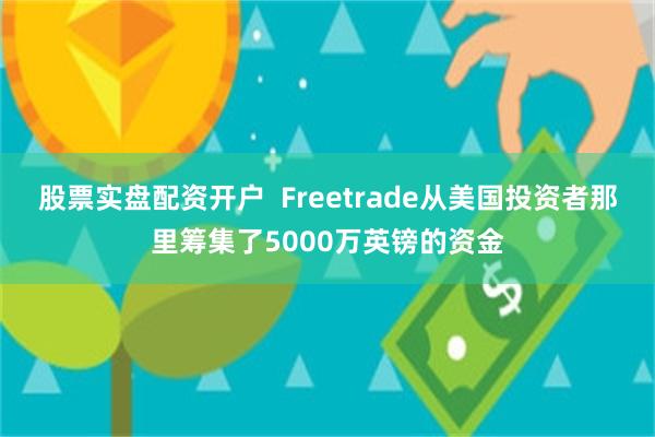 股票实盘配资开户  Freetrade从美国投资者那里筹集了5000万英镑的资金